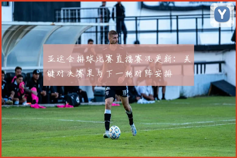 亚运会排球比赛直播赛况更新：关键对决赛果与下一轮对阵安排