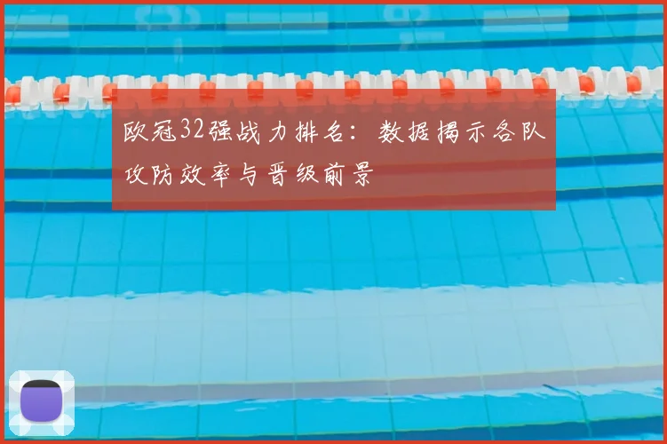 欧冠32强战力排名：数据揭示各队攻防效率与晋级前景