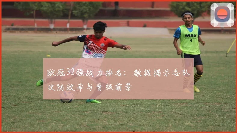 欧冠32强战力排名：数据揭示各队攻防效率与晋级前景