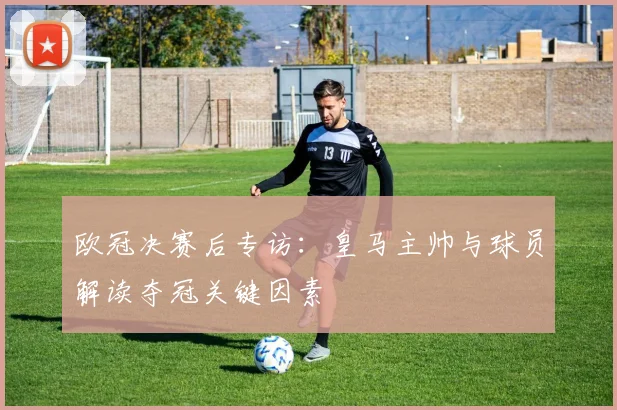 欧冠决赛后专访：皇马主帅与球员解读夺冠关键因素