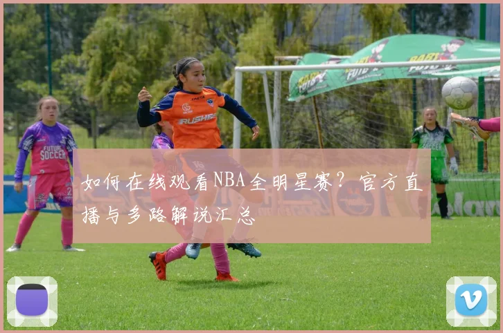 如何在线观看NBA全明星赛？官方直播与多路解说汇总